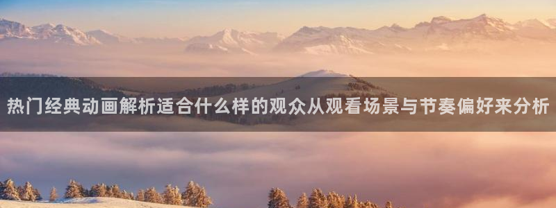 动漫连载:热门经典动画解析适合什么样的观众从观看场景与节奏偏好来分析