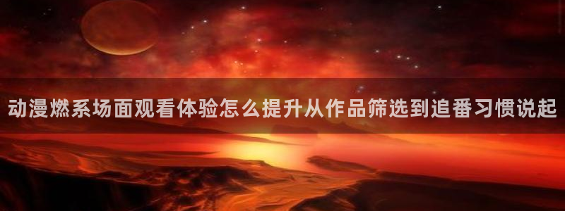 动漫新番资讯:动漫燃系场面观看体验怎么提升从作品筛选到追番习惯说起